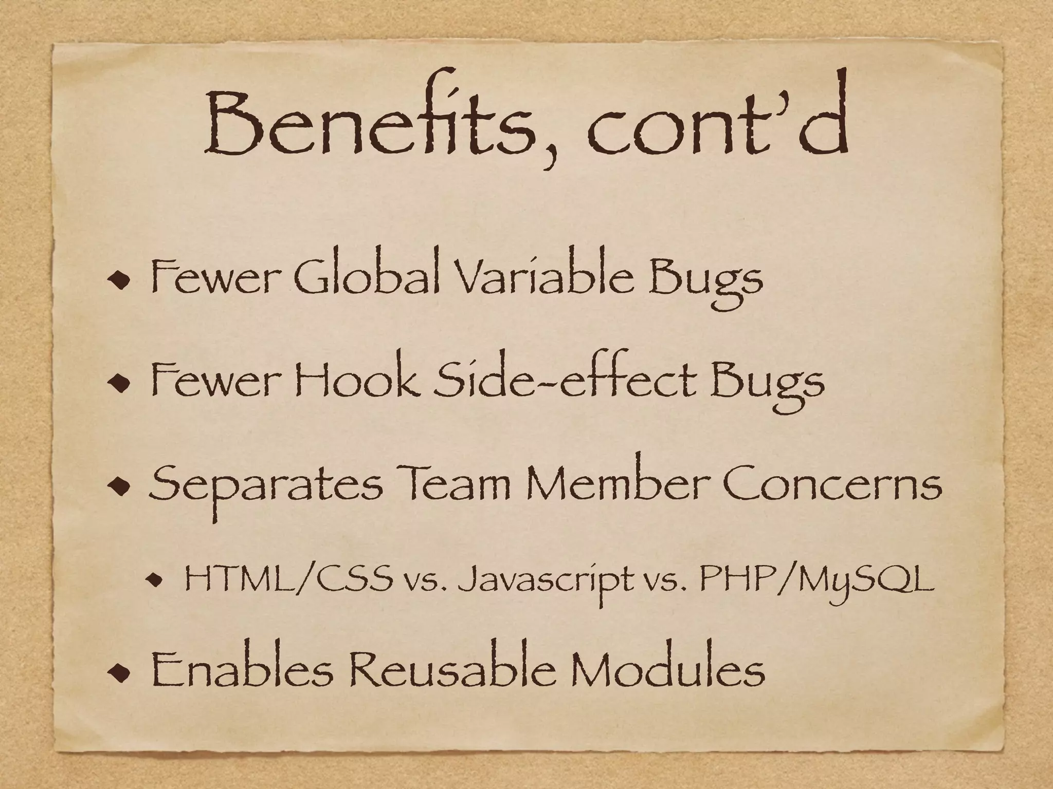 Beneﬁts, cont’d
Fewer Global Variable Bugs
Fewer Hook Side-effect Bugs
Separates Team Member Concerns
HTML/CSS vs. Javascript vs. PHP/MySQL
Enables Reusable Modules
 