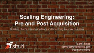 Scaling Engineering:
Pre and Post Acquisition
Building Shutl's engineering team and becoming an eBay company
Sam Phillips
sam@samsworldofno.com
@samsworldofno
 