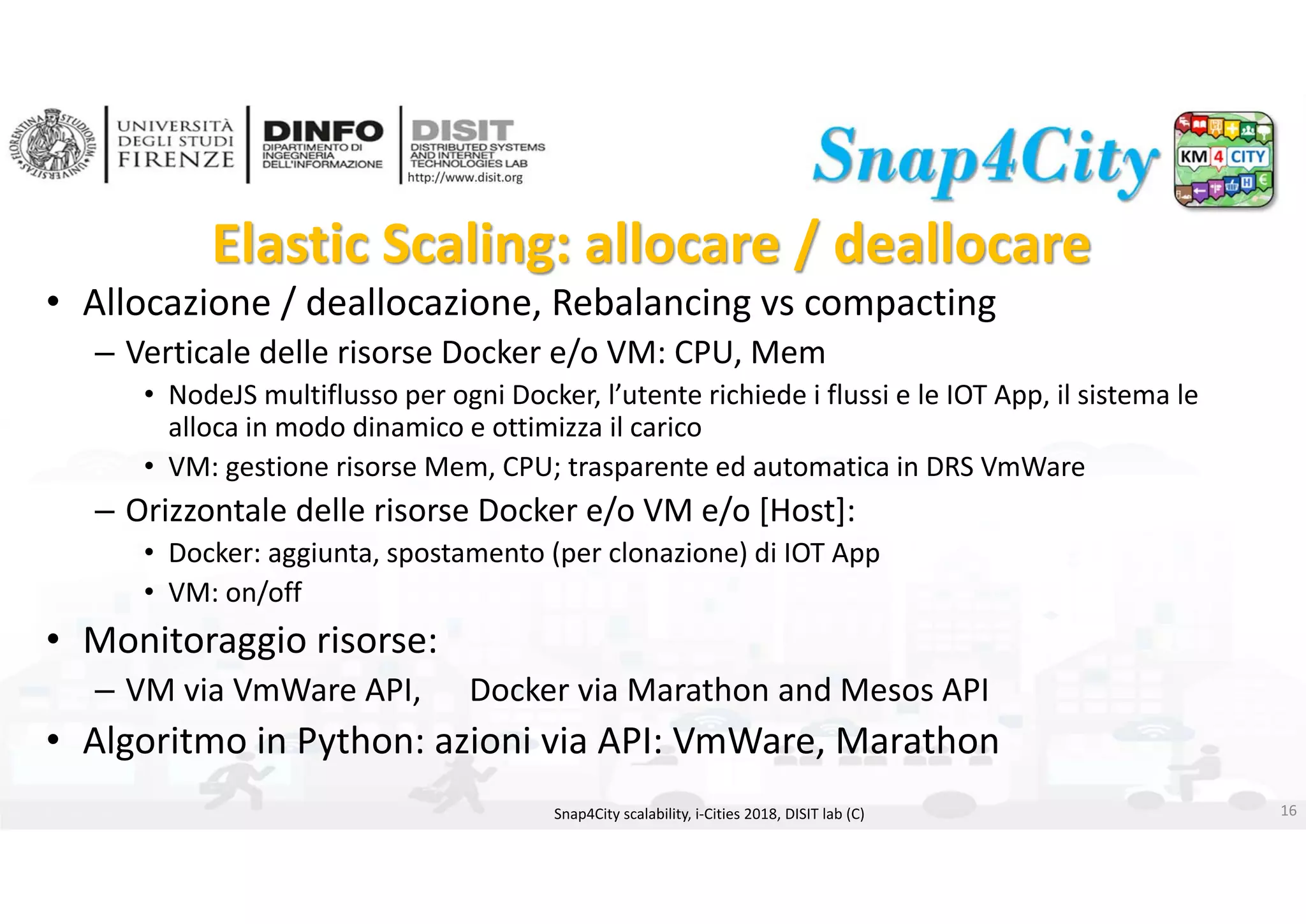 DISIT Lab, Distributed Data Intelligence and Technologies
Distributed Systems and Internet Technologies
Department of Information Engineering (DINFO)
http://www.disit.dinfo.unifi.it
http://www.disit.org
Elastic Scaling: allocare / deallocare
• Allocazione / deallocazione, Rebalancing vs compacting
– Verticale delle risorse Docker e/o VM: CPU, Mem
• NodeJS multiflusso per ogni Docker, l’utente richiede i flussi e le IOT App, il sistema le 
alloca in modo dinamico e ottimizza il carico
• VM: gestione risorse Mem, CPU; trasparente ed automatica in DRS VmWare
– Orizzontale delle risorse Docker e/o VM e/o [Host]:
• Docker: aggiunta, spostamento (per clonazione) di IOT App
• VM: on/off
• Monitoraggio risorse: 
– VM via VmWare API,      Docker via Marathon and Mesos API
• Algoritmo in Python: azioni via API: VmWare, Marathon
Snap4City scalability, i‐Cities 2018, DISIT lab (C) 16
 