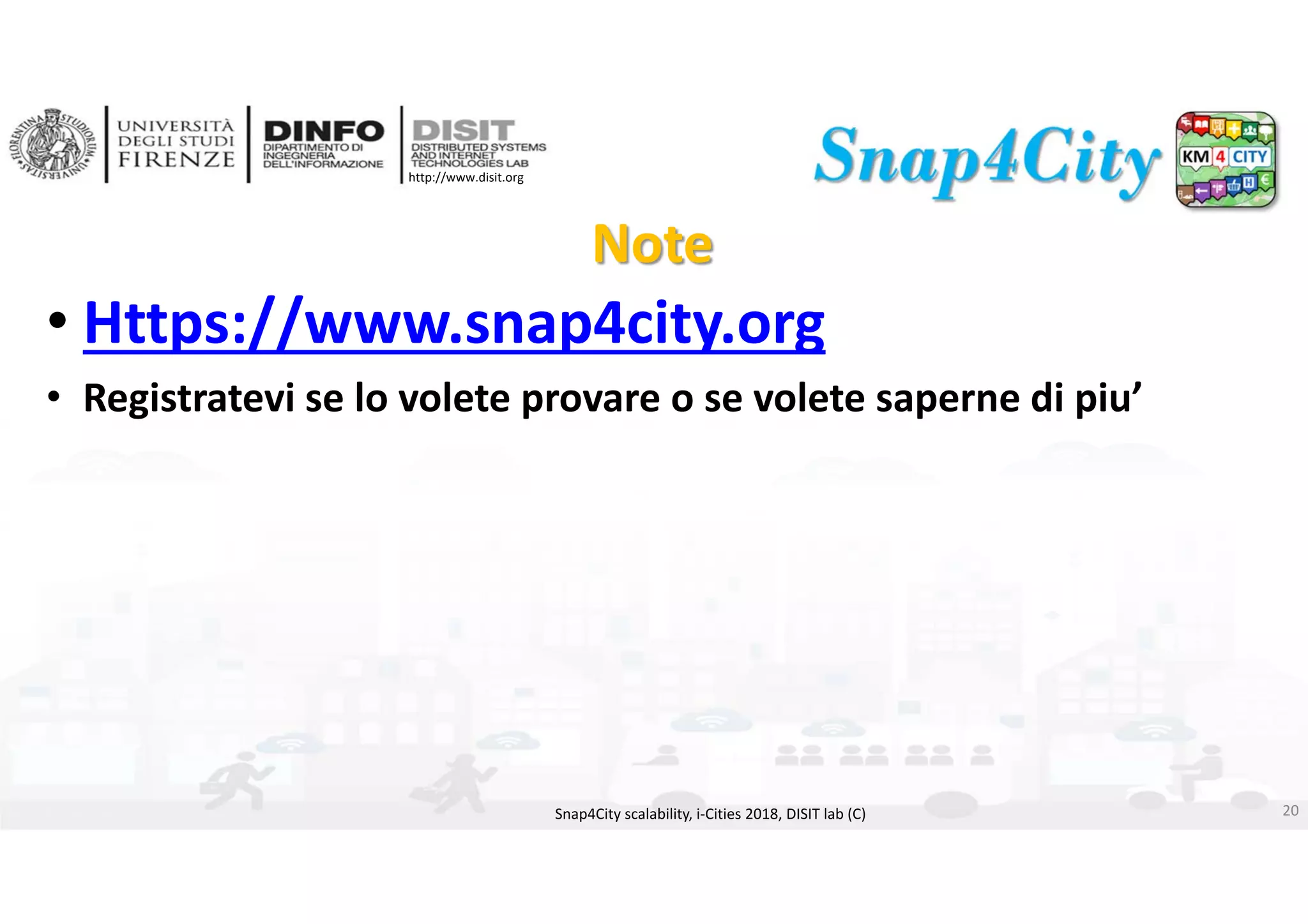DISIT Lab, Distributed Data Intelligence and Technologies
Distributed Systems and Internet Technologies
Department of Information Engineering (DINFO)
http://www.disit.dinfo.unifi.it
http://www.disit.org
Note
• Https://www.snap4city.org
• Registratevi se lo volete provare o se volete saperne di piu’
Snap4City scalability, i‐Cities 2018, DISIT lab (C) 20
 