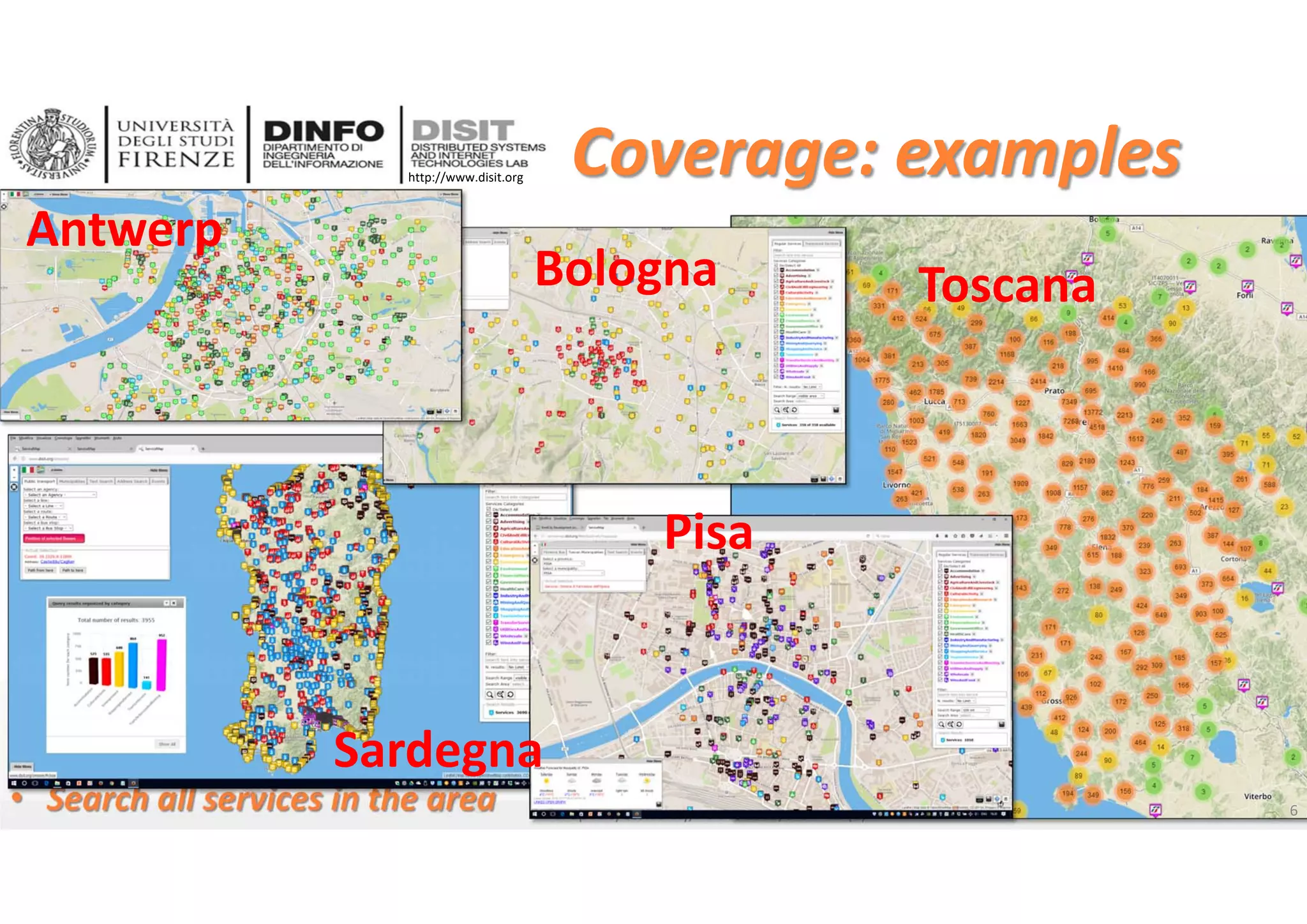 DISIT Lab, Distributed Data Intelligence and Technologies
Distributed Systems and Internet Technologies
Department of Information Engineering (DINFO)
http://www.disit.dinfo.unifi.it
http://www.disit.org
Coverage: examples
• Search all services in the area Snap4City scalability, i‐Cities 2018, DISIT lab (C)
Antwerp
Bologna Toscana
Sardegna
Pisa
6
 