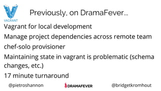 @pietroshannon @bridgetkromhout
Vagrant for local development
Manage project dependencies across remote team
chef-solo provisioner
Maintaining state in vagrant is problematic (schema
changes, etc.)
17 minute turnaround
Previously, on DramaFever...
 