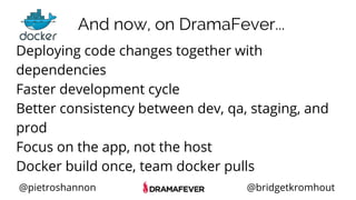 @pietroshannon @bridgetkromhout
Deploying code changes together with
dependencies
Faster development cycle
Better consistency between dev, qa, staging, and
prod
Focus on the app, not the host
Docker build once, team docker pulls
And now, on DramaFever...
 