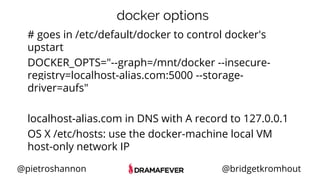 @pietroshannon @bridgetkromhout
docker options
# goes in /etc/default/docker to control docker's
upstart
DOCKER_OPTS="--graph=/mnt/docker --insecure-
registry=localhost-alias.com:5000 --storage-
driver=aufs"
localhost-alias.com in DNS with A record to 127.0.0.1
OS X /etc/hosts: use the docker-machine local VM
host-only network IP
 