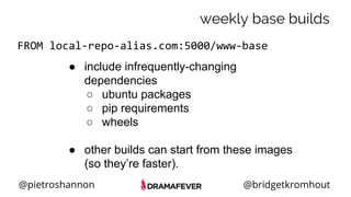 @pietroshannon @bridgetkromhout
weekly base builds
FROM local-repo-alias.com:5000/www-base
● include infrequently-changing
dependencies
○ ubuntu packages
○ pip requirements
○ wheels
● other builds can start from these images
(so they’re faster).
 