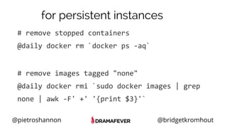 @pietroshannon @bridgetkromhout
for persistent instances
# remove stopped containers
@daily docker rm `docker ps -aq`
# remove images tagged "none"
@daily docker rmi `sudo docker images | grep
none | awk -F' +' '{print $3}'`
 