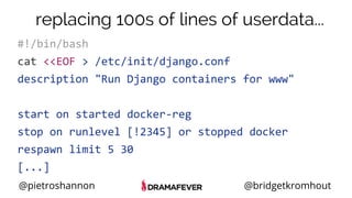 @pietroshannon @bridgetkromhout
#!/bin/bash
cat <<EOF > /etc/init/django.conf
description "Run Django containers for www"
start on started docker-reg
stop on runlevel [!2345] or stopped docker
respawn limit 5 30
[...]
replacing 100s of lines of userdata...
 