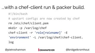 @pietroshannon @bridgetkromhout
...with a chef-client run & packer build.
#!/bin/bash
# upstart configs are now created by chef
rm /etc/chef/client.pem
mkdir -p /var/log/chef
chef-client -r 'role[rolename]' -E
'environment' -L /var/log/chef/chef-client.
log
 