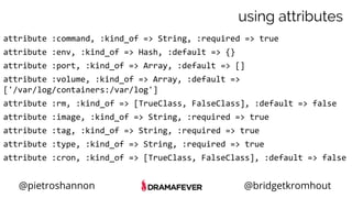 @pietroshannon @bridgetkromhout
using attributes
attribute :command, :kind_of => String, :required => true
attribute :env, :kind_of => Hash, :default => {}
attribute :port, :kind_of => Array, :default => []
attribute :volume, :kind_of => Array, :default =>
['/var/log/containers:/var/log']
attribute :rm, :kind_of => [TrueClass, FalseClass], :default => false
attribute :image, :kind_of => String, :required => true
attribute :tag, :kind_of => String, :required => true
attribute :type, :kind_of => String, :required => true
attribute :cron, :kind_of => [TrueClass, FalseClass], :default => false
 