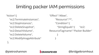 @pietroshannon @bridgetkromhout
limiting packer IAM permissions
"Action":[
"ec2:TerminateInstances",
"ec2:StopInstances",
"ec2:DeleteSnapshot",
"ec2:DetachVolume",
"ec2:DeleteVolume",
"ec2:ModifyImageAttribute"
],
"Effect":"Allow",
"Resource":"*",
"Condition":{
"StringEquals":{ "ec2:
ResourceTag/name":"Packer Builder"
}
}
 