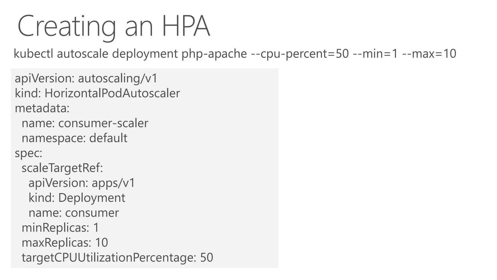 apiVersion: autoscaling/v1
kind: HorizontalPodAutoscaler
metadata:
name: consumer-scaler
namespace: default
spec:
scaleTargetRef:
apiVersion: apps/v1
kind: Deployment
name: consumer
minReplicas: 1
maxReplicas: 10
targetCPUUtilizationPercentage: 50
 