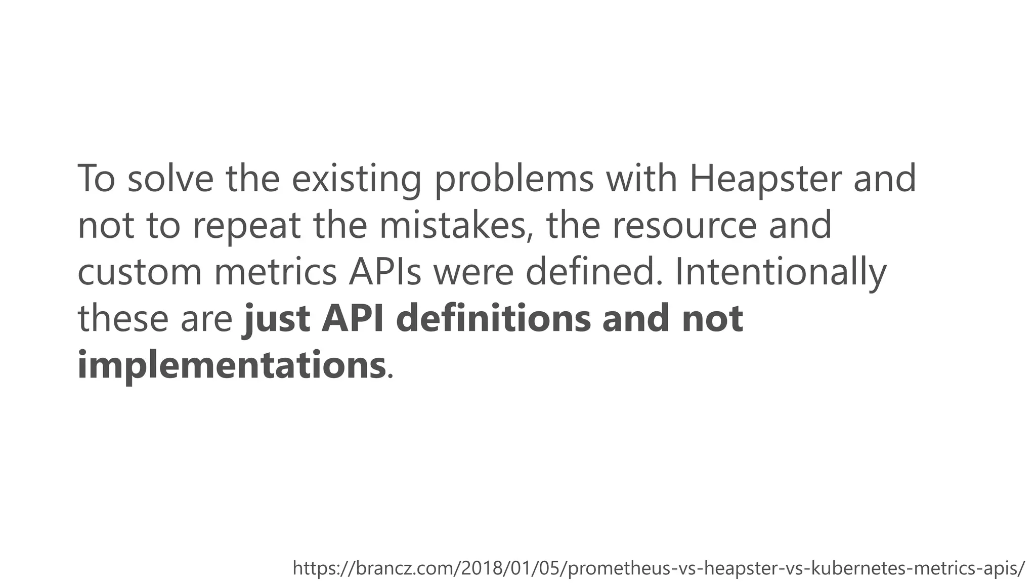 To solve the existing problems with Heapster and
not to repeat the mistakes, the resource and
custom metrics APIs were defined. Intentionally
these are just API definitions and not
implementations.
https://brancz.com/2018/01/05/prometheus-vs-heapster-vs-kubernetes-metrics-apis/
 