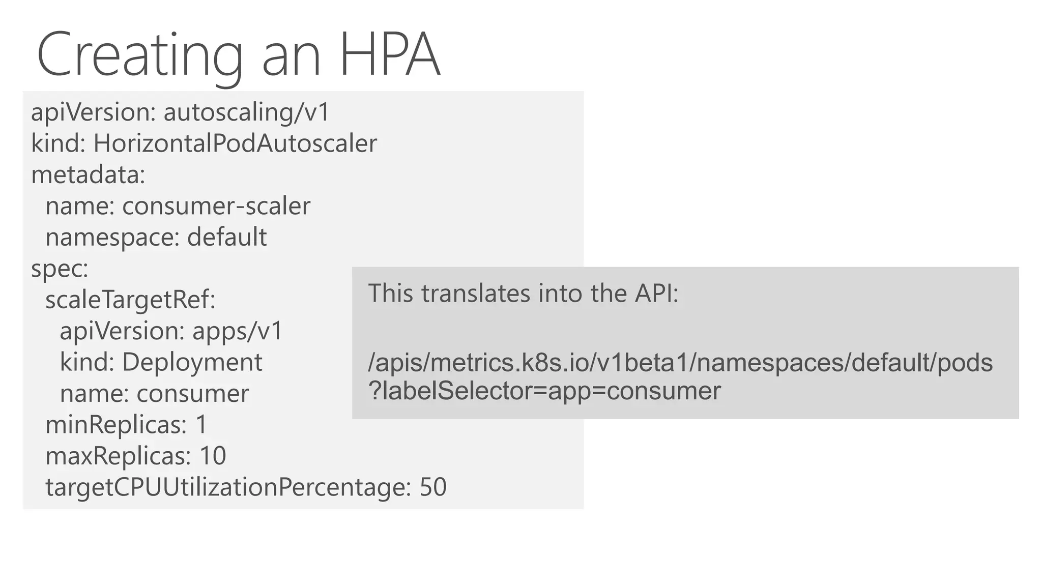 apiVersion: autoscaling/v1
kind: HorizontalPodAutoscaler
metadata:
name: consumer-scaler
namespace: default
spec:
scaleTargetRef:
apiVersion: apps/v1
kind: Deployment
name: consumer
minReplicas: 1
maxReplicas: 10
targetCPUUtilizationPercentage: 50
/apis/metrics.k8s.io/v1beta1/namespaces/default/pods
?labelSelector=app=consumer
 
