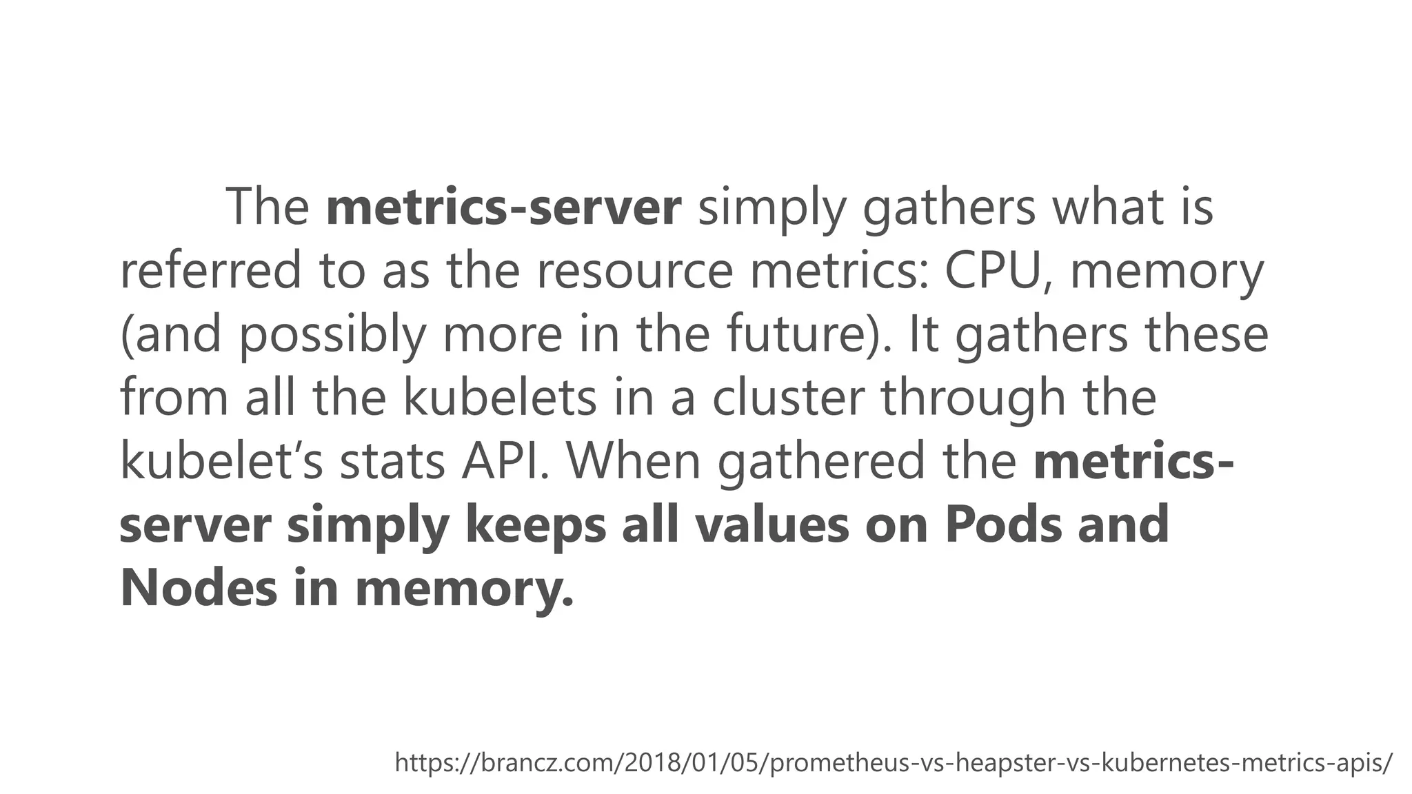 The metrics-server simply gathers what is
referred to as the resource metrics: CPU, memory
(and possibly more in the future). It gathers these
from all the kubelets in a cluster through the
kubelet’s stats API. When gathered the metrics-
server simply keeps all values on Pods and
Nodes in memory.
https://brancz.com/2018/01/05/prometheus-vs-heapster-vs-kubernetes-metrics-apis/
 