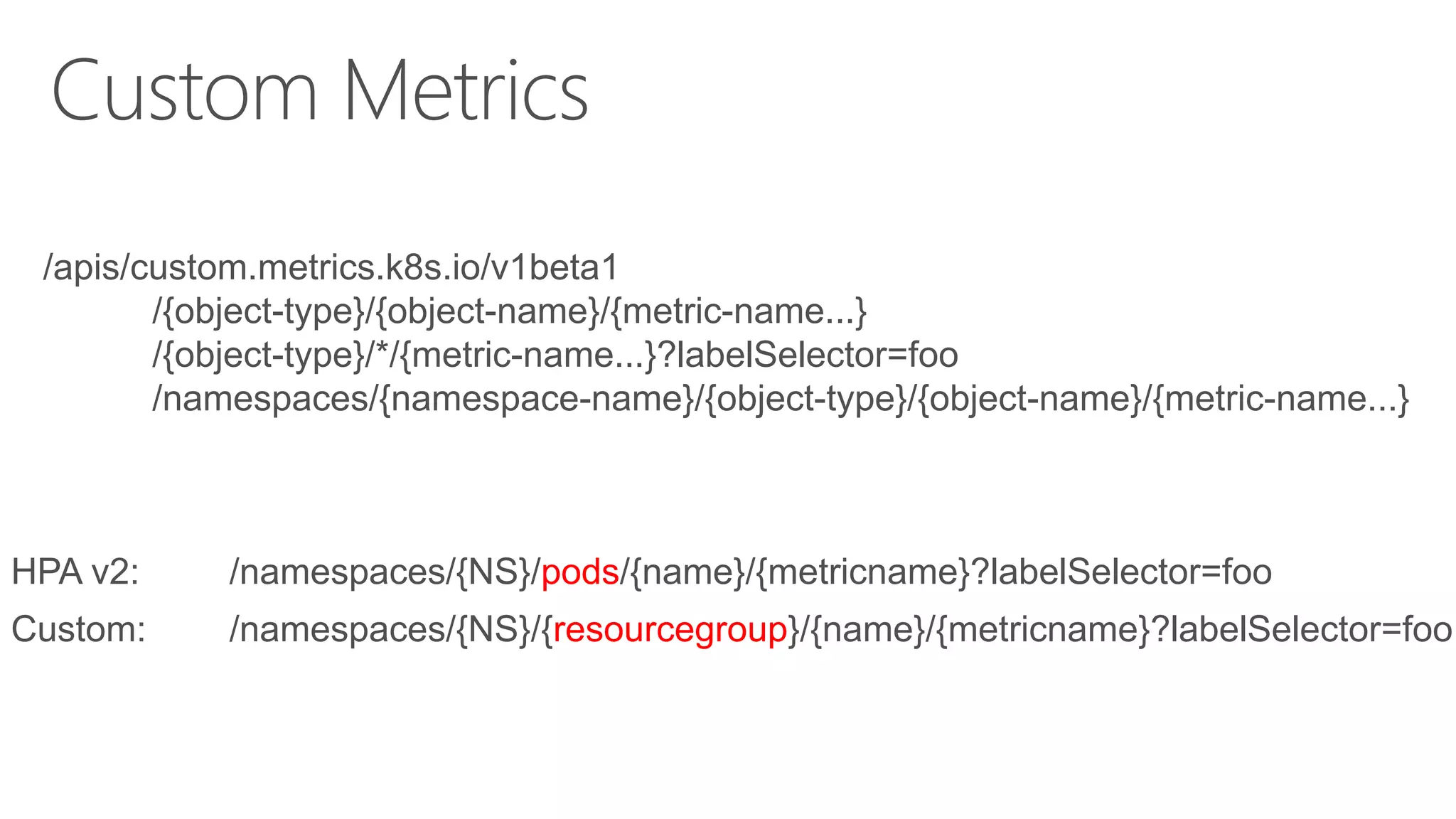 /apis/custom.metrics.k8s.io/v1beta1
/{object-type}/{object-name}/{metric-name...}
/{object-type}/*/{metric-name...}?labelSelector=foo
/namespaces/{namespace-name}/{object-type}/{object-name}/{metric-name...}
HPA v2: /namespaces/{NS}/pods/{name}/{metricname}?labelSelector=foo
Custom: /namespaces/{NS}/{resourcegroup}/{name}/{metricname}?labelSelector=foo
 
