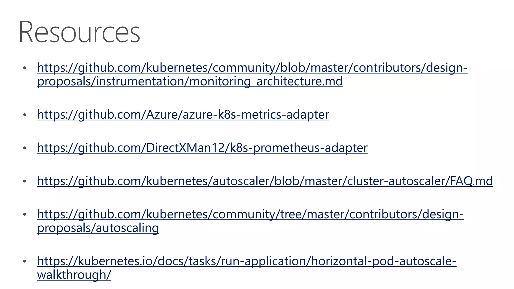 https://github.com/kubernetes/community/blob/master/contributors/design-
proposals/instrumentation/monitoring_architecture.md
https://github.com/Azure/azure-k8s-metrics-adapter
https://github.com/DirectXMan12/k8s-prometheus-adapter
https://github.com/kubernetes/autoscaler/blob/master/cluster-autoscaler/FAQ.md
https://github.com/kubernetes/community/tree/master/contributors/design-
proposals/autoscaling
https://kubernetes.io/docs/tasks/run-application/horizontal-pod-autoscale-
walkthrough/
 