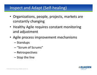 Inspect and Adapt (Self-healing)
       • Organizations, people, projects, markets are
         constantly changing
       • Healthy Agile requires constant monitoring
         and adjustment
       • Agile process improvement mechanisms
                  – Standups
                  – “Scrum of Scrums”
                  – Retrospectives
                  – Stop the line


© 2012-2013 Eliassen Group. All Rights Reserved -15-
 