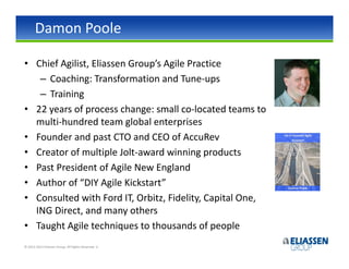 Damon Poole

• Chief Agilist, Eliassen Group’s Agile Practice
   – Coaching: Transformation and Tune-ups
   – Training
• 22 years of process change: small co-located teams to
  multi-hundred team global enterprises
• Founder and past CTO and CEO of AccuRev
• Creator of multiple Jolt-award winning products
• Past President of Agile New England
• Author of “DIY Agile Kickstart”
• Consulted with Ford IT, Orbitz, Fidelity, Capital One,
  ING Direct, and many others
• Taught Agile techniques to thousands of people
© 2012-2013 Eliassen Group. All Rights Reserved -2-
 