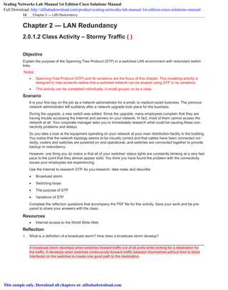 Chapter 2 — LAN Redundancy14
Chapter 2 — LAN Redundancy
2.0.1.2 Class Activity – Stormy Traffic ( )
Objective
Explain the purpose of the Spanning Tree Protocol (STP) in a switched LAN environment with redundant switch
links.
Notes:
•	 Spanning Tree Protocol (STP) and its variations are the focus of this chapter. This modeling activity is
designed to help students realize that a switched network can be shaped using STP or its variations.
•	 This activity can be completed individually, in small groups, or as a class.
Scenario
It is your first day on the job as a network administrator for a small- to medium-sized business. The previous
network administrator left suddenly after a network upgrade took place for the business.
During the upgrade, a new switch was added. Since the upgrade, many employees complain that they are
having trouble accessing the Internet and servers on your network. In fact, most of them cannot access the
network at all. Your corporate manager asks you to immediately research what could be causing these con-
nectivity problems and delays.
So you take a look at the equipment operating on your network at your main distribution facility in the building.
You notice that the network topology seems to be visually correct and that cables have been connected cor-
rectly, routers and switches are powered on and operational, and switches are connected together to provide
backup or redundancy.
However, one thing you do notice is that all of your switches’ status lights are constantly blinking at a very fast
pace to the point that they almost appear solid. You think you have found the problem with the connectivity
issues your employees are experiencing.
Use the Internet to research STP. As you research, take notes and describe:
•	 Broadcast storm
•	 Switching loops
•	 The purpose of STP
•	 Variations of STP
Complete the reflection questions that accompany the PDF file for this activity. Save your work and be pre-
pared to share your answers with the class.
Resources
•	 Internet access to the World Wide Web
Reflection
1. What is a definition of a broadcast storm? How does a broadcast storm develop?
_______________________________________________________________________________________
A broadcast storm develops when switches forward traffic out of all ports while looking for a destination for
the traffic. It develops when switches continuously forward traffic between themselves without time to block
interfaces on the switches to create one good path to the destination.
Scaling Networks Lab Manual 1st Edition Cisco Solutions Manual
Full Download: http://alibabadownload.com/product/scaling-networks-lab-manual-1st-edition-cisco-solutions-manual/
This sample only, Download all chapters at: alibabadownload.com
 