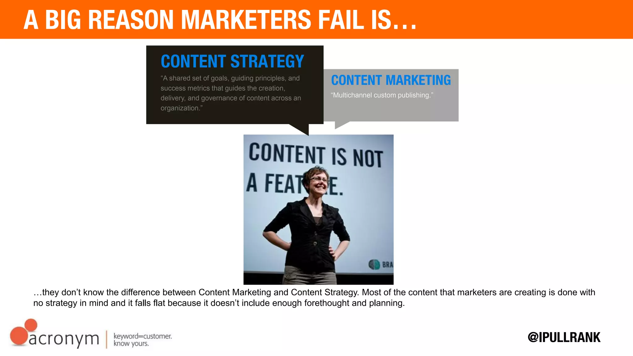 …they don’t know the difference between Content Marketing and Content Strategy. Most of the content that marketers are
creating is done with no strategy in mind and it falls flat because it doesn’t include enough forethought and planning.
CONTENT STRATEGY
“A shared set of goals, guiding principles, and
success metrics that guides the creation,
delivery, and governance of content across an
organization.”
CONTENT MARKETING
“Multichannel custom publishing.”
 