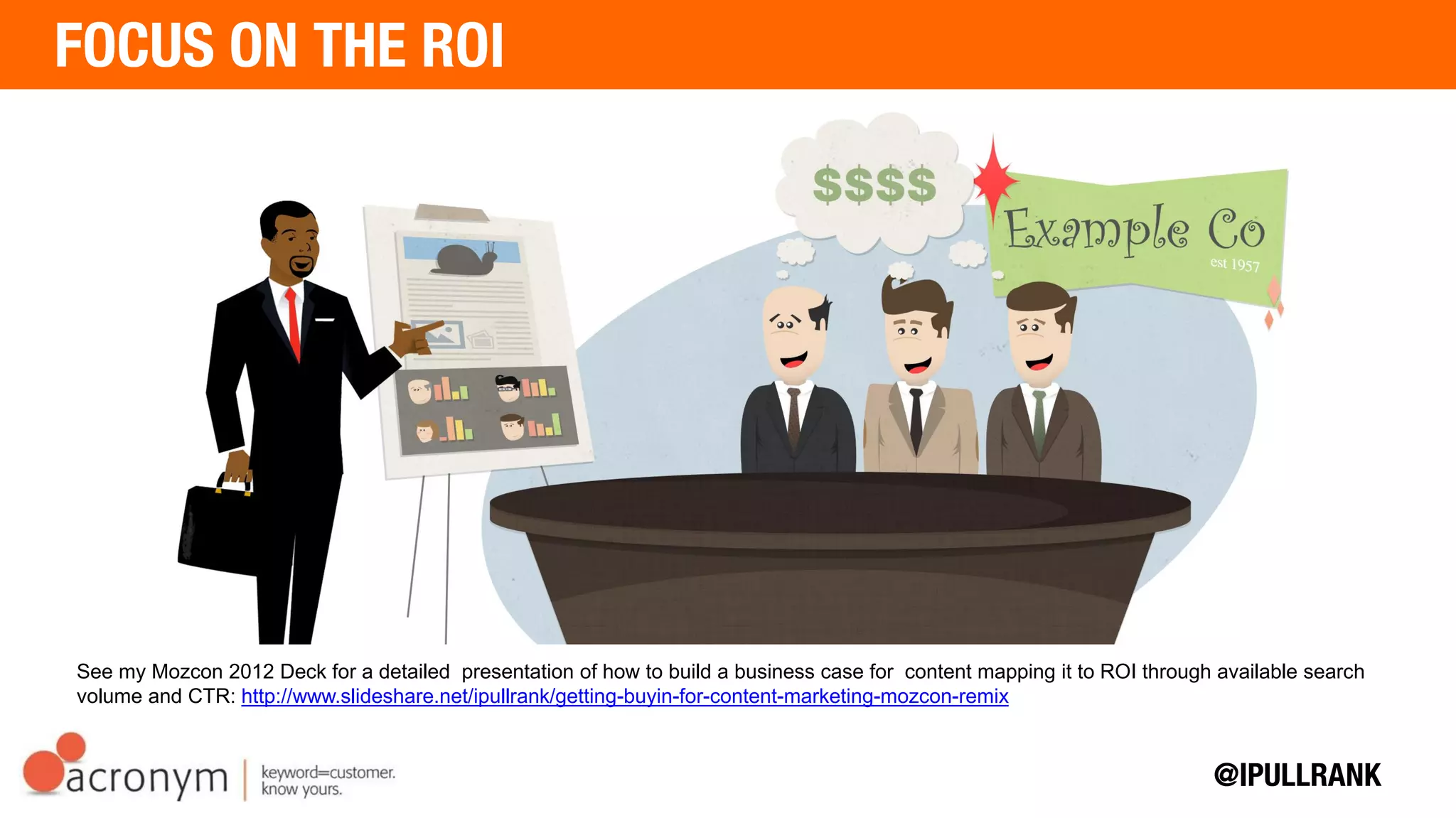See my Mozcon 2012 Deck for a detailed presentation of how to build a business case for content mapping it to ROI
through available search volume and CTR: http://www.slideshare.net/ipullrank/getting-buyin-for-content-marketing-
mozcon-remix
 