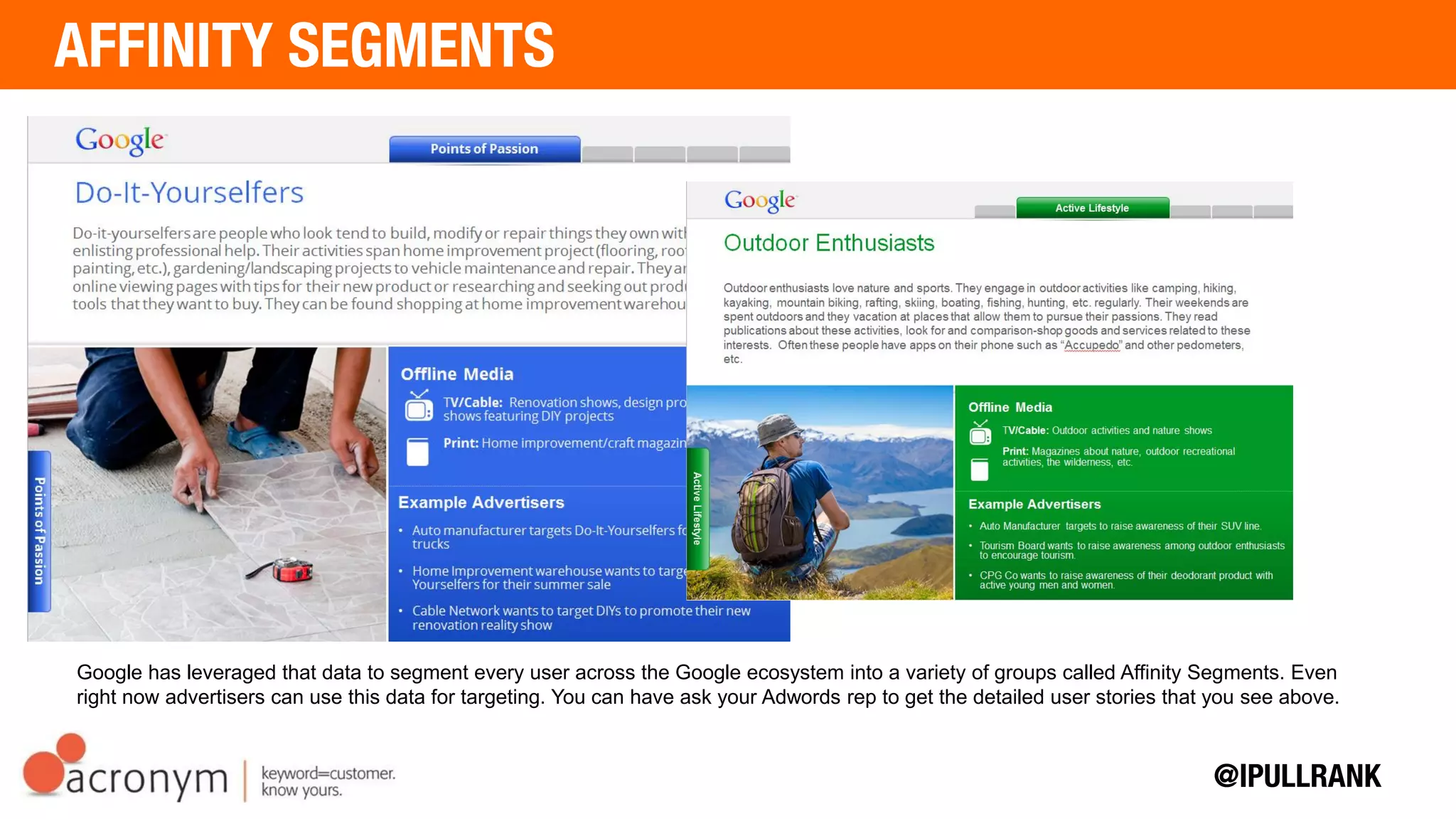 Google has leveraged that data to segment every user across the Google ecosystem into a variety of groups called Affinity Segments.
Even right now advertisers can use this data for targeting. You can have ask your Adwords rep to get the detailed user stories that you
see above.
 