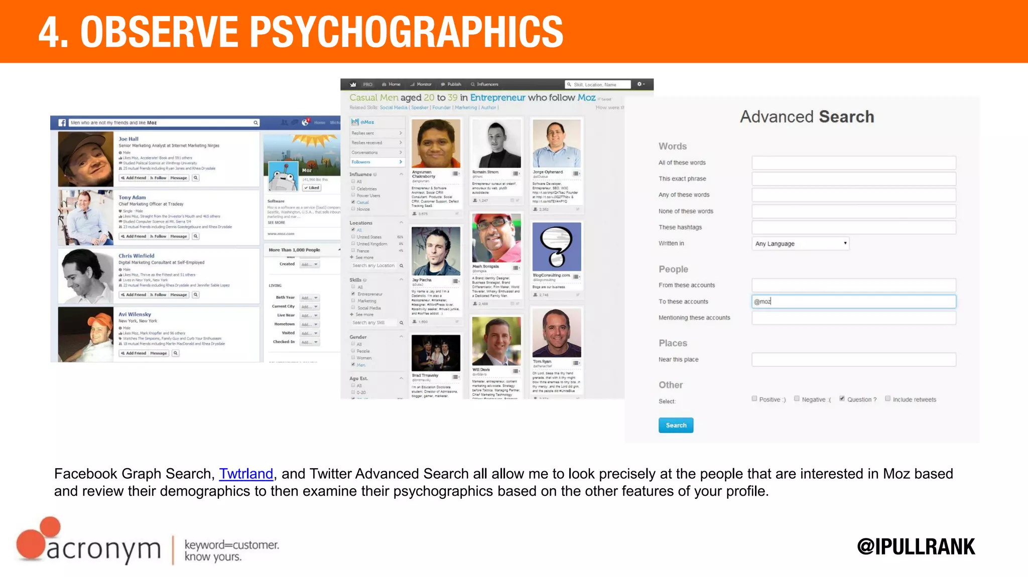 Facebook Graph Search, Twtrland, and Twitter Advanced Search all allow me to look precisely at the people that are
interested in Moz based and review their demographics to then examine their psychographics based on the other
features of your profile.
 