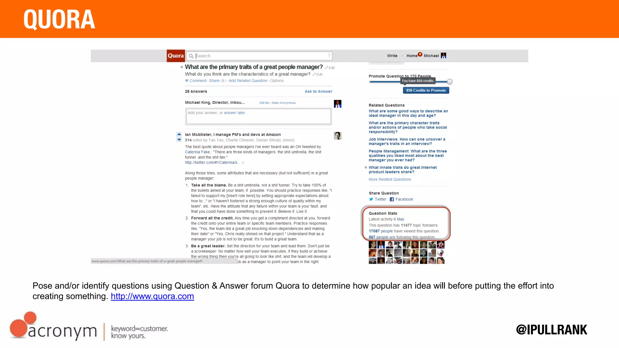 Pose and/or identify questions using Question & Answer forum Quora to determine how popular an idea
will before putting the effort into creating something. http://www.quora.com
 