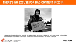 There are far too many cost-effective resources out there to settle for bad content. There are too many out of work art
school kids and journalists looking to create high quality content across various networks for brands to rely on poor
quality stuff.
 