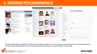Facebook Graph Search, Twtrland, and Twitter Advanced Search all allow me to look precisely at the people that are
interested in Moz based and review their demographics to then examine their psychographics based on the other
features of your profile.
 