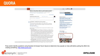 Pose and/or identify questions using Question & Answer forum Quora to determine how popular an idea
will before putting the effort into creating something. http://www.quora.com
 