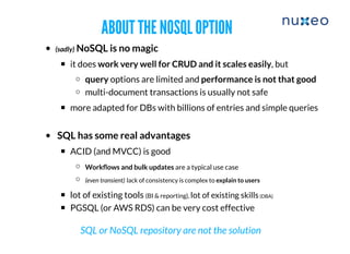 ABOUT THE NOSQL OPTIONABOUT THE NOSQL OPTION
(sadly) NoSQL is no magic
it does work very well for CRUD and it scales easily, but
​query options are limited and performance is not that good
multi-document transactions is usually not safe
more adapted for DBs with billions of entries and simple queries
SQL has some real advantages
ACID (and MVCC) is good
Workﬂows and bulk updates are a typical use case
​(even transient) lack of consistency is complex to explain to users
​lot of existing tools (BI & reporting), lot of existing skills(DBA)
PGSQL (or AWS RDS) can be very cost effective
SQL or NoSQL repository are not the solution
 
