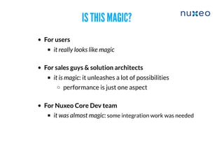 IS THIS MAGIC?IS THIS MAGIC?
For users
it really looks like magic
For sales guys & solution architects
​it is magic: it unleashes a lot of possibilities
performance is just one aspect
For Nuxeo Core Dev team
it was almost magic: some integration work was needed
 