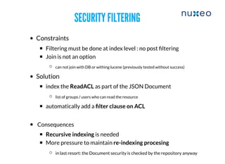 SECURITY FILTERINGSECURITY FILTERING
Constraints
​Filtering must be done at index level : no post ﬁltering
Join is not an option
can not join with DB or withing lucene (previously tested without success)
​Solution
​index the ReadACL as part of the JSON Document
​list of groups / users who can read the resource
​​automatically add a ﬁlter clause on ACL
Consequences
​Recursive indexing is needed
More pressure to maintain re-indexing procesing
​in last resort: the Document security is checked by the repository anyway
 
