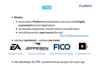 NUXEONUXEO
Nuxeo
​we provide a Platform that developers can use to build highly
customized Content Applications
we provide components, and the tools to assemble them
everything we do is open source (for real)
various customers - various use cases
me: developer & CTO - joined the Nuxeo project 10+ years ago
Track game builds Electronic Flight Bags Central repository for Models Food industry PLM
https://github.com/nuxeo
 