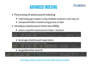 ADVANCED INDEXINGADVANCED INDEXING
Fine tuning of elasticsearch indexing
multi language support using multiple analyzers and copy_to
compound ﬁelds created using groovy scripts
Introduce elasticsearch hints into NXQL
select a speciﬁc elasticsearch index / analyzer
leverage elasticseach operators
do geolocation search
-- Use an explicit Elasticsearch field
SELECT * FROM Document WHERE /*+ES: INDEX(dc:title.ngram) */ dc:title = 'foo'
-- Use ES operators not present in NXQL
SELECT * FROM Document WHERE /*+ES: OPERATOR(regex) */ dc:title = 's.*y'
SELECT * FROM Document WHERE /*+ES: OPERATOR(fuzzy) */ dc:title = 'zorkspaces'
-- Use ES for GeoQuery based on geo_hash_cell location near a point using geohash;
SELECT * FROM Document WHERE /*+ES: OPERATOR(geo_hash_cell)*/ osm:location IN ('40','-74','5')
leverage what comes for free with elasticsearch
 
