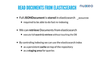 READ DOCUMENTS FROM ELASTICSEARCHREAD DOCUMENTS FROM ELASTICSEARCH
Full JSONDocument is stored in elasticsearch
​required to be able to do fast re-indexing
​We can retrieve Documents from elasticsearch
execute full search & retrieve without touching the DB
​By controling indexing we can use the elasticsearch index
​as a persistent cache on top of the repository
as a staging area for queries
_source
 