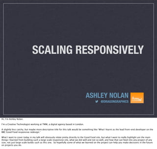SCALING RESPONSIVELY

ASHLEY NOLAN
@DRAGONGRAPHICS

Hi, I’m Ashley Nolan.
I’m a Creative Technologist working at TMW, a digital agency based in London.
A slightly less catchy, but maybe more descriptive title for this talk would be something like ‘What I learnt as the lead front-end developer on the
BBC Good Food responsive redesign.’
What I want to cover today in my talk will obviously relate pretty directly to the Good Food site, but what I want to really highlight are the main
things I learned from building such a large scale responsive site, what we did well and not so well, and how that can feed into any project of any
size, not just large scale builds such as this one. So hopefully some of what we learned on the project can help you make decisions in the future
on projects you do.

 
