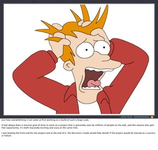 ASHLEY NOLAN - @DRAGONGRAPHICS

just how overwhelming it can seem at ﬁrst working on a build of such a large scale.
It had always been a massive goal of mine to work on a project that is genuinely seen by millions of people on the web, and like anyone who gets
that opportunity, it’s both massively exciting and scary at the same time.
I was leading the front end for the project and at the end of it, the decisions I made would help decide if the project would be classed as a success
or failure.

 