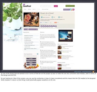 ASHLEY NOLAN - @DRAGONGRAPHICS

So one of the things that we wanted to do in terms of how we set the project up was to make the site very consistent and modular, both in terms of
the design and the CSS.
So just looking at a few of the screens, you can see the similarities in how it’s been considered and this meant that the CSS needed to be designed
fairly modular in nature so that things could potentially appear anywhere on the site.

 