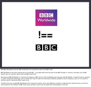 !==

Well BBC Worldwide, who own BBC Good food, isn’t exactly the same as the BBC itself.
BBC Worldwide is the main commercial arm of the BBC - it actually helps fund the work of the BBC through it’s revenue, and takes care of BBC
brands such as Top Gear, Doctor who and BBC Good Food.
Now because BBC Worldwide is a commercial company, if BBC were to share knowledge and resources with Worldwide, it would be seen as giving it
an unfair competitive advantage, and so would then need to make this information publicly available to other companies such as ITV, Channel 4
and Sky, which it obviously doesn’t want to do.
Therefore this was actually BBC Worldwide’s ﬁrst responsive rebuild, and is why TMW were involved in helping them make decisions on the best
way forward for the redesign of BBC Good Food, and how I came to be the lead front end developer on the site.

 