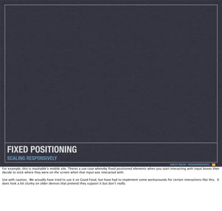FIXED POSITIONING
SCALING RESPONSIVELY
ASHLEY NOLAN - @DRAGONGRAPHICS

For example, this is mashable’s mobile site. Theres a use case whereby ﬁxed positioned elements when you start interacting with input boxes then
decide to stick where they were on the screen when that input was interacted with.
Use with caution. We actually have tried to use it on Good Food, but have had to implement some workarounds for certain interactions like this. It
does look a bit clunky on older devices that pretend they support it but don’t really.

 