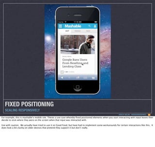 FIXED POSITIONING
SCALING RESPONSIVELY
ASHLEY NOLAN - @DRAGONGRAPHICS

For example, this is mashable’s mobile site. Theres a use case whereby ﬁxed positioned elements when you start interacting with input boxes then
decide to stick where they were on the screen when that input was interacted with.
Use with caution. We actually have tried to use it on Good Food, but have had to implement some workarounds for certain interactions like this. It
does look a bit clunky on older devices that pretend they support it but don’t really.

 