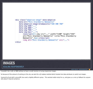 IMAGES
SCALING RESPONSIVELY
ASHLEY NOLAN - @DRAGONGRAPHICS

It wouldn’t be a talk on RWD without at least a small mention of using responsive images.
So because of the amount of caching on the site, we went for a JS replace method which hooked into data attributes to switch out images.
Inspired by Scott Jehl’s pictureﬁll, but used a slightly different syntax. This worked really nicely for us, and gives us a non-js fallback for anyone
who doesn’t have JS turned on.

 