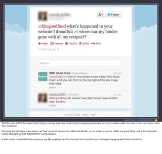 ASHLEY NOLAN - @DRAGONGRAPHICS

Another area which has been interesting is seeing just how much impact engaging positively on social media really can have a massive impact with
your audience.
One area we had issues was where we had renamed something called the Binder, to sit under a section called my good food, and a lot of people
simply thought we had deleted their saved recipes.
It was pretty remarkable how someone vocally negative can be reversed into a positive just through engaging with them positively.

 