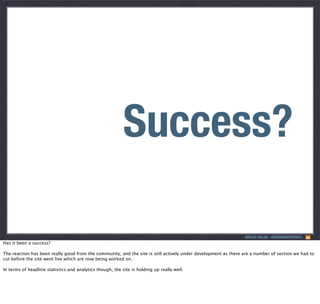Responsive?
Success?
ASHLEY NOLAN - @DRAGONGRAPHICS

Has it been a success?
The reaction has been really good from the community, and the site is still actively under development as there are a number of section we had to
cut before the site went live which are now being worked on.
In terms of headline statistics and analytics though, the site is holding up really well.

 