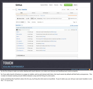 TOUCH
SCALING RESPONSIVELY
ASHLEY NOLAN - @DRAGONGRAPHICS

So the ﬁrst thing to make sure when dealing with touch devices is to make sure that you are handling touch events properly.
So if you add a bunch of buttons to a page on mobile, and try and interact with them, the touch events by default will feel fairly unresponsive. This
is down to browser waiting around 300ms between a tap and the ﬁring of a click event.
Using something like FastClick solves this for you, by ﬁring the click event on touchEnd. If you’d rather you can roll your own event handlers to do
this - it’s up to you.

 