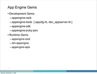 App Engine Gems
            • Development Gems
              – appengine-rack
              – appengine-tools [ appcfg.rb, dev_appserver.rb ]
              – appengine-sdk
              – appengine-jruby-jars
            • Runtime Gems
                  – appengine-rack
                  – dm-appengine
                  – appengine-apis




             13



Saturday, November 21, 2009
 