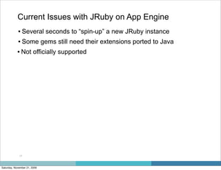 Current Issues with JRuby on App Engine
            • Several seconds to “spin-up” a new JRuby instance
            • Some gems still need their extensions ported to Java
            • Not officially supported




             17



Saturday, November 21, 2009
 