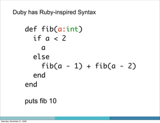 Duby has Ruby-inspired Syntax

                         def fib(a:int)
                           if a < 2
                             a
                           else
                             fib(a - 1) + fib(a - 2)
                           end
                         end

                         puts fib 10

Saturday, November 21, 2009
 